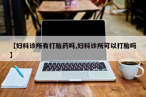 正品打胎药在线购买微信【妇科诊所有打胎药吗,妇科诊所可以打胎吗】