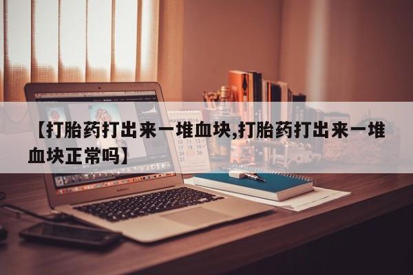 正品打胎药在线购买微信【打胎药打出来一堆血块,打胎药打出来一堆血块正常吗】