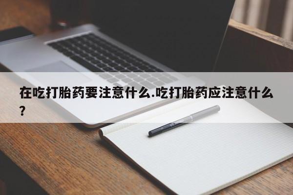 正品打胎药在线购买微信在吃打胎药要注意什么.吃打胎药应注意什么？
