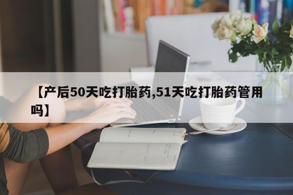 正品打胎药在线购买微信【产后50天吃打胎药,51天吃打胎药管用吗】