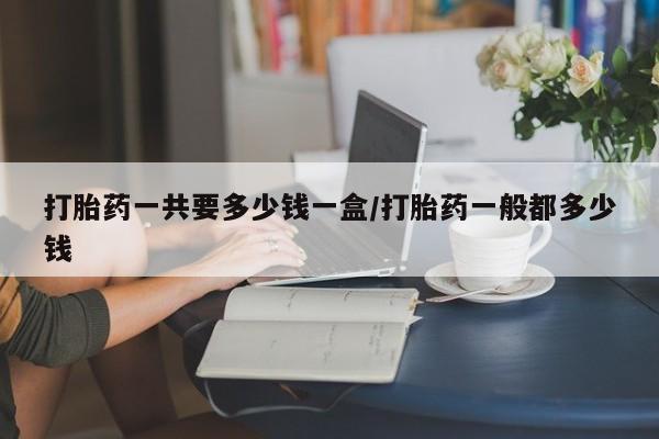 正品打胎药在线购买微信打胎药一共要多少钱一盒/打胎药一般都多少钱