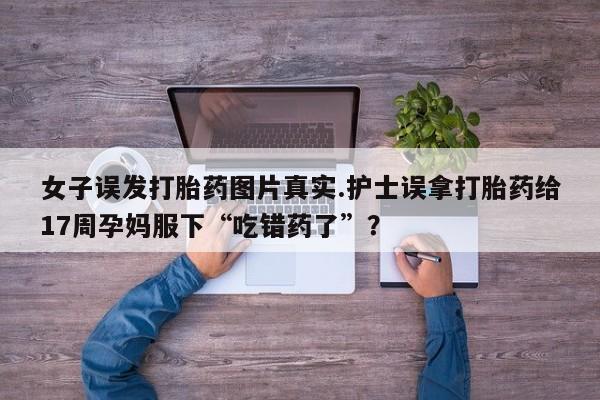 正品打胎药在线购买微信女子误发打胎药图片真实.护士误拿打胎药给17周孕妈服下“吃错药了”？