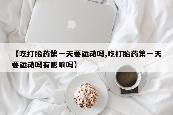 正品打胎药在线购买微信【吃打胎药第一天要运动吗,吃打胎药第一天要运动吗有影响吗】
