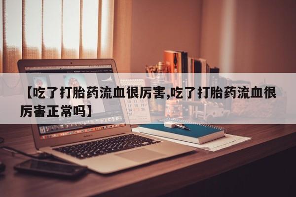 正品打胎药在线购买微信【吃了打胎药流血很厉害,吃了打胎药流血很厉害正常吗】