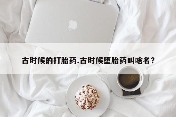 正品打胎药在线购买微信古时候的打胎药.古时候堕胎药叫啥名？