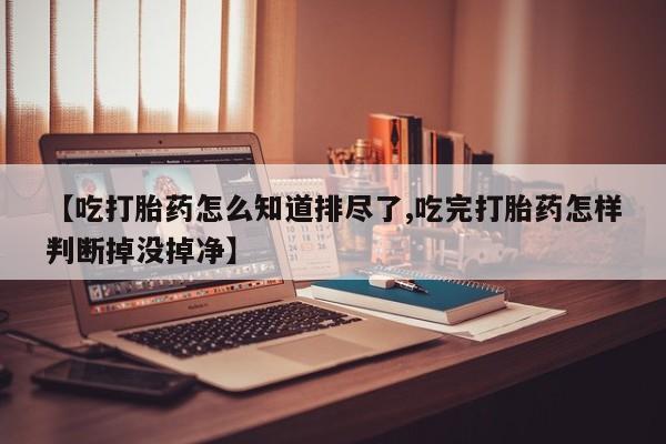 正品打胎药在线购买微信【吃打胎药怎么知道排尽了,吃完打胎药怎样判断掉没掉净】