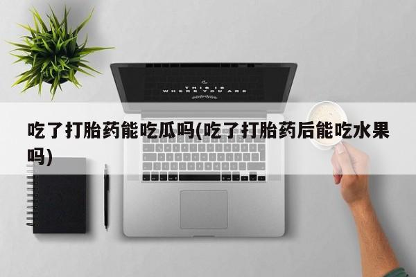 正品打胎药在线购买微信吃了打胎药能吃瓜吗(吃了打胎药后能吃水果吗)