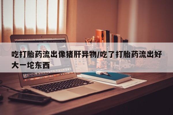 正品打胎药在线购买微信吃打胎药流出像猪肝异物/吃了打胎药流出好大一坨东西