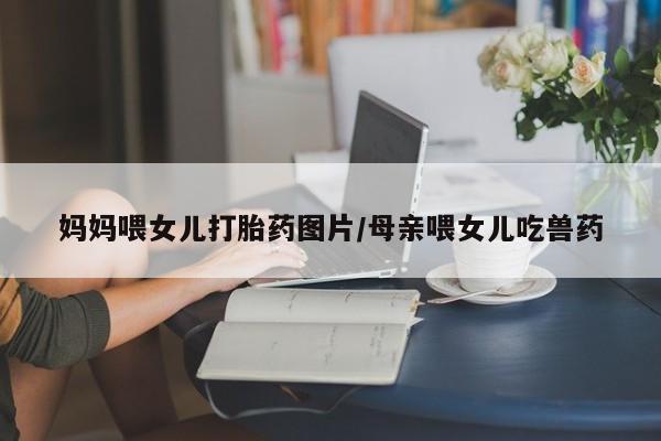 正品打胎药在线购买微信妈妈喂女儿打胎药图片/母亲喂女儿吃兽药