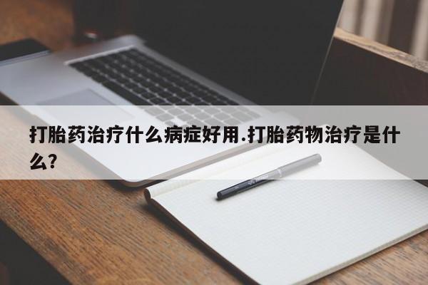 正品打胎药在线购买微信打胎药治疗什么病症好用.打胎药物治疗是什么?