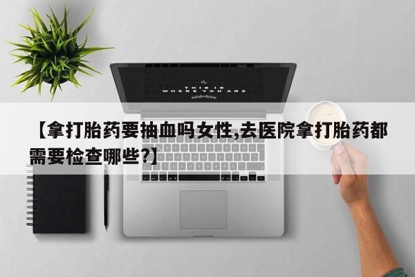 正品打胎药在线购买微信【拿打胎药要抽血吗女性,去医院拿打胎药都需要检查哪些?】