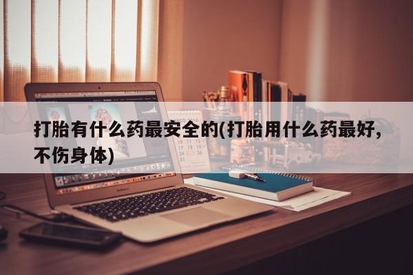 正品打胎药在线购买微信打胎有什么药最安全的(打胎用什么药最好,不伤身体)