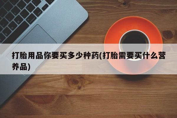 正品打胎药在线购买微信打胎用品你要买多少种药(打胎需要买什么营养品)