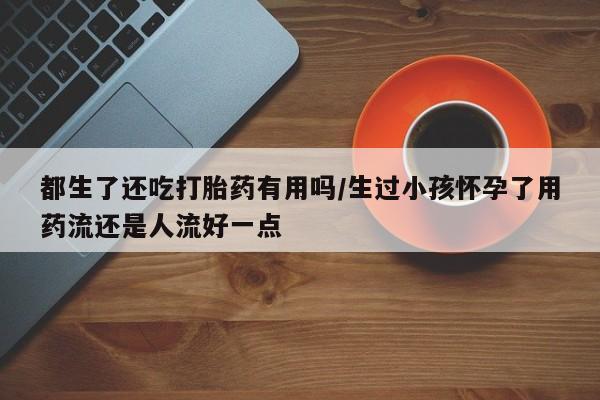 正品打胎药在线购买微信都生了还吃打胎药有用吗/生过小孩怀孕了用药流还是人流好一点