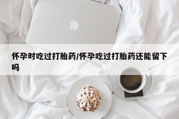 正品打胎药在线购买微信怀孕时吃过打胎药/怀孕吃过打胎药还能留下吗