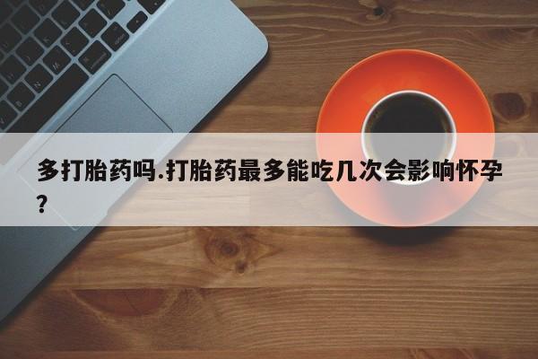 正品打胎药在线购买微信多打胎药吗.打胎药最多能吃几次会影响怀孕？