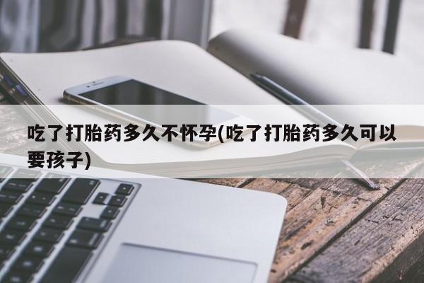 正品打胎药在线购买微信吃了打胎药多久不怀孕(吃了打胎药多久可以要孩子)