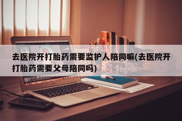 正品打胎药在线购买微信去医院开打胎药需要监护人陪同嘛(去医院开打胎药需要父母陪同吗)