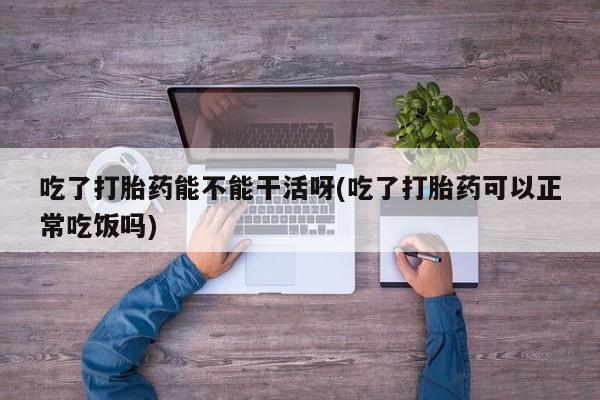 正品打胎药在线购买微信吃了打胎药能不能干活呀(吃了打胎药可以正常吃饭吗)