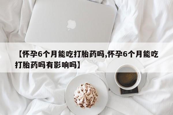 正品打胎药在线购买微信【怀孕6个月能吃打胎药吗,怀孕6个月能吃打胎药吗有影响吗】