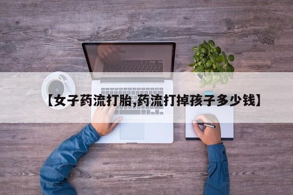 正品打胎药在线购买微信【女子药流打胎,药流打掉孩子多少钱】