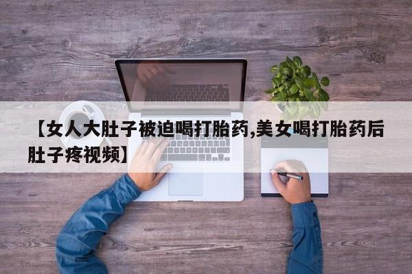 正品打胎药在线购买微信【女人大肚子被迫喝打胎药,美女喝打胎药后肚子疼视频】