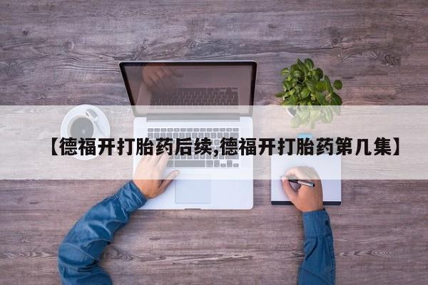 正品打胎药在线购买微信【德福开打胎药后续,德福开打胎药第几集】