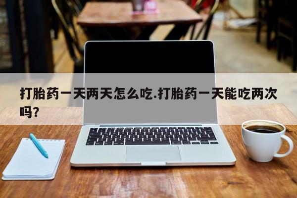 正品打胎药在线购买微信打胎药一天两天怎么吃.打胎药一天能吃两次吗？