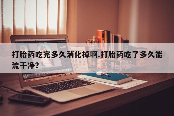 正品打胎药在线购买微信打胎药吃完多久消化掉啊.打胎药吃了多久能流干净？
