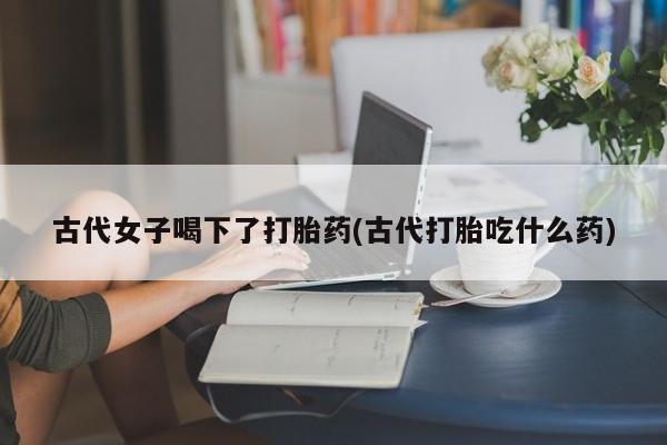 正品打胎药在线购买微信古代女子喝下了打胎药(古代打胎吃什么药)