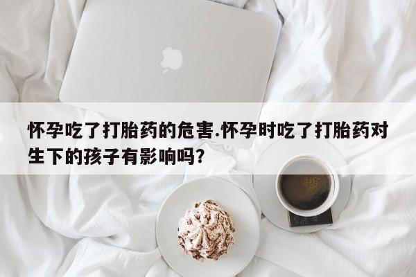 正品打胎药在线购买微信怀孕吃了打胎药的危害.怀孕时吃了打胎药对生下的孩子有影响吗?