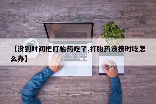 正品打胎药在线购买微信【没到时间把打胎药吃了,打胎药没按时吃怎么办】
