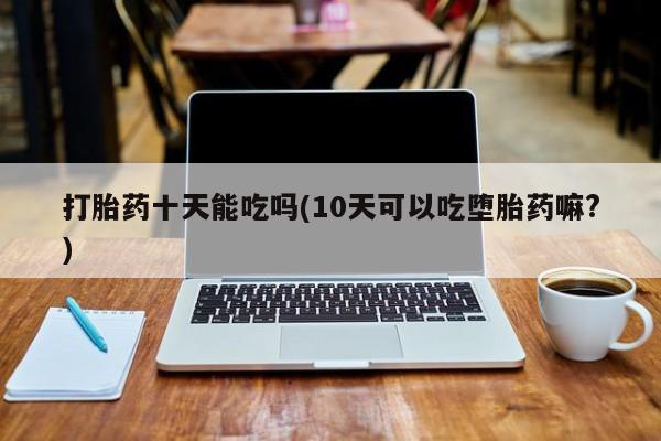 正品打胎药在线购买微信打胎药十天能吃吗(10天可以吃堕胎药嘛?)
