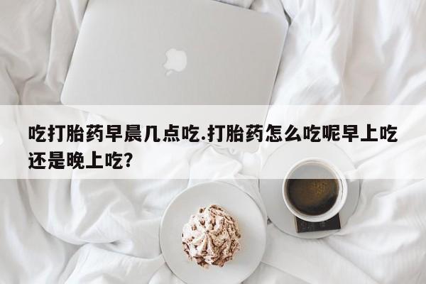正品打胎药在线购买微信吃打胎药早晨几点吃.打胎药怎么吃呢早上吃还是晚上吃?