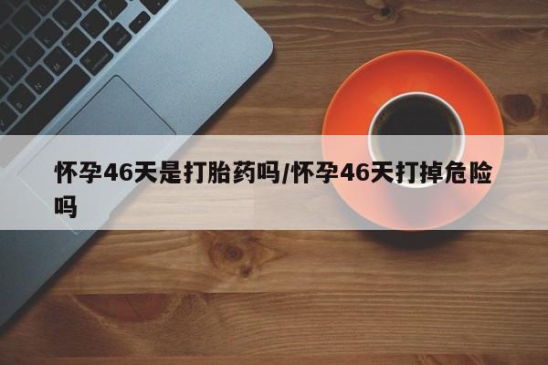 正品打胎药在线购买微信怀孕46天是打胎药吗/怀孕46天打掉危险吗