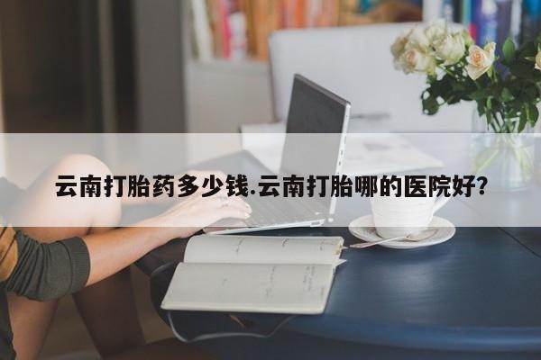正品打胎药在线购买微信云南打胎药多少钱.云南打胎哪的医院好?