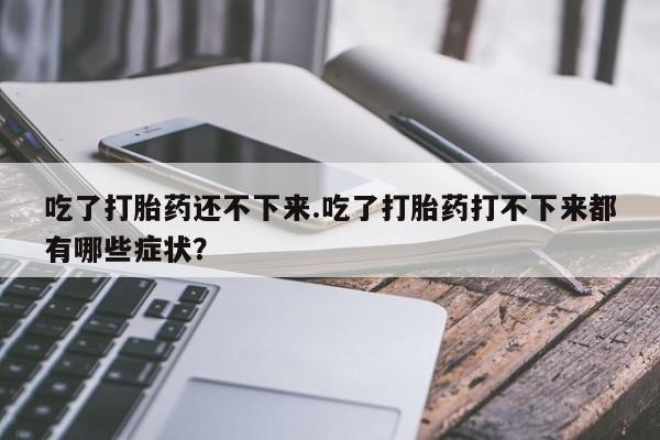 正品打胎药在线购买微信吃了打胎药还不下来.吃了打胎药打不下来都有哪些症状？