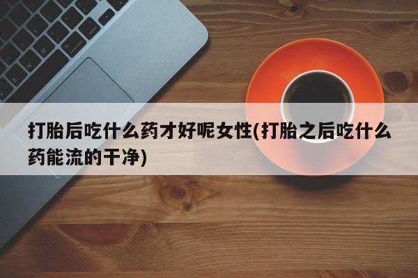 正品打胎药在线购买微信打胎后吃什么药才好呢女性(打胎之后吃什么药能流的干净)