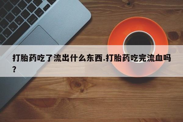 正品打胎药在线购买微信打胎药吃了流出什么东西.打胎药吃完流血吗？
