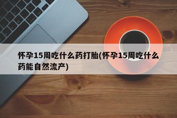 正品打胎药在线购买微信怀孕15周吃什么药打胎(怀孕15周吃什么药能自然流产)