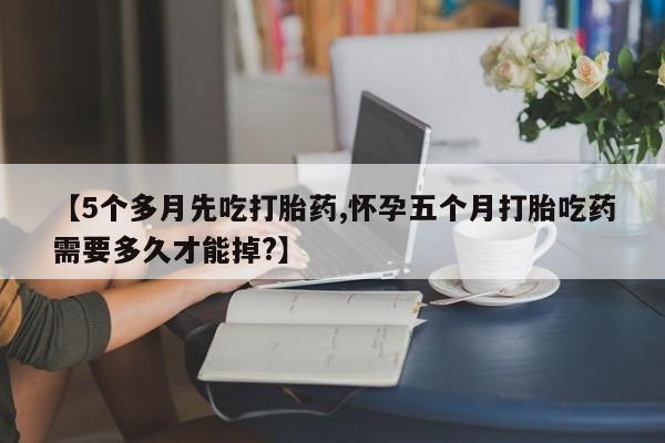 正品打胎药在线购买微信【5个多月先吃打胎药,怀孕五个月打胎吃药需要多久才能掉?】