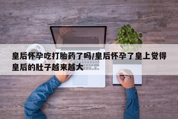 正品打胎药在线购买微信皇后怀孕吃打胎药了吗/皇后怀孕了皇上觉得皇后的肚子越来越大