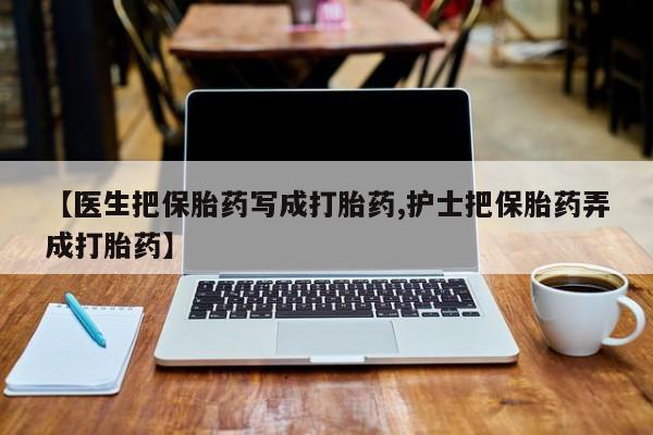 正品打胎药在线购买微信【医生把保胎药写成打胎药,护士把保胎药弄成打胎药】