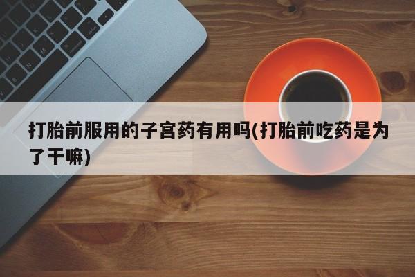 正品打胎药在线购买微信打胎前服用的子宫药有用吗(打胎前吃药是为了干嘛)
