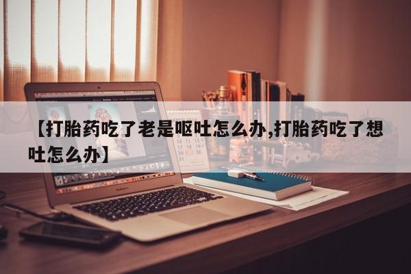 正品打胎药在线购买微信【打胎药吃了老是呕吐怎么办,打胎药吃了想吐怎么办】