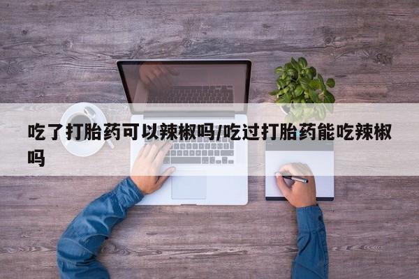 正品打胎药在线购买微信吃了打胎药可以辣椒吗/吃过打胎药能吃辣椒吗