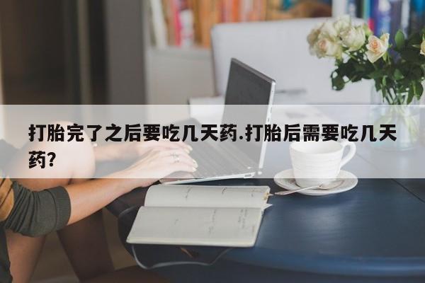 正品打胎药在线购买微信打胎完了之后要吃几天药.打胎后需要吃几天药?