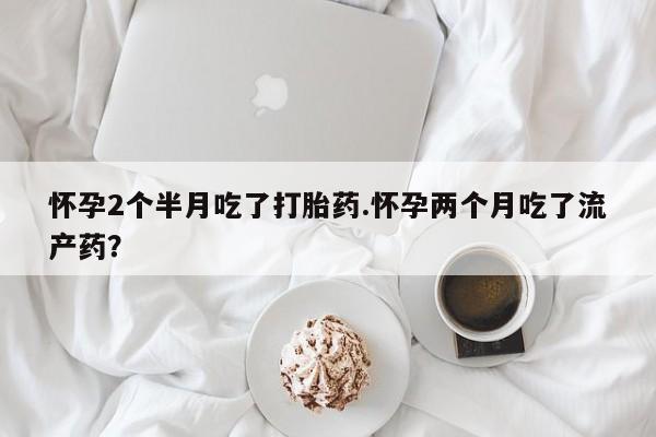 正品打胎药在线购买微信怀孕2个半月吃了打胎药.怀孕两个月吃了流产药？