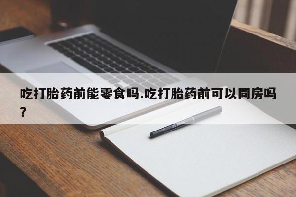 正品打胎药在线购买微信吃打胎药前能零食吗.吃打胎药前可以同房吗？