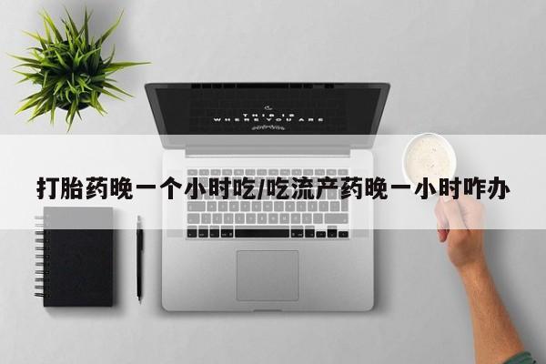 正品打胎药在线购买微信打胎药晚一个小时吃/吃流产药晚一小时咋办